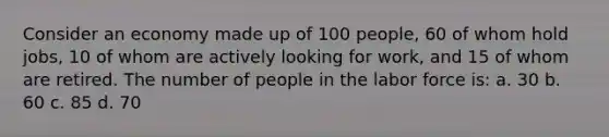 Consider an economy made up of 100 people, 60 of whom hold jobs, 10 of whom are actively looking for work, and 15 of whom are retired. The number of people in the labor force is: a. 30 b. 60 c. 85 d. 70