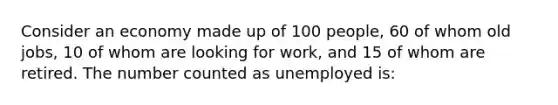 Consider an economy made up of 100 people, 60 of whom old jobs, 10 of whom are looking for work, and 15 of whom are retired. The number counted as unemployed is: