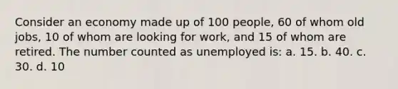 Consider an economy made up of 100 people, 60 of whom old jobs, 10 of whom are looking for work, and 15 of whom are retired. The number counted as unemployed is: a. 15. b. 40. c. 30. d. 10