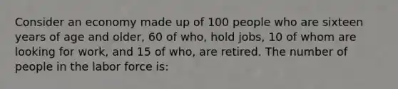 Consider an economy made up of 100 people who are sixteen years of age and older, 60 of who, hold jobs, 10 of whom are looking for work, and 15 of who, are retired. The number of people in the labor force is: