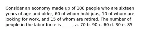 Consider an economy made up of 100 people who are sixteen years of age and older, 60 of whom hold jobs, 10 of whom are looking for work, and 15 of whom are retired. The number of people in the labor force is _____. a. 70 b. 90 c. 60 d. 30 e. 85