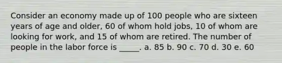 Consider an economy made up of 100 people who are sixteen years of age and older, 60 of whom hold jobs, 10 of whom are looking for work, and 15 of whom are retired. The number of people in the labor force is _____. a. 85 b. 90 c. 70 d. 30 e. 60