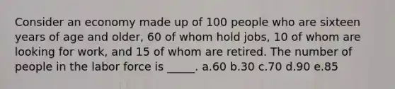 Consider an economy made up of 100 people who are sixteen years of age and older, 60 of whom hold jobs, 10 of whom are looking for work, and 15 of whom are retired. The number of people in the labor force is _____. a.60 b.30 c.70 d.90 e.85