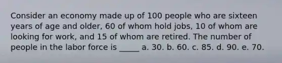 Consider an economy made up of 100 people who are sixteen years of age and older, 60 of whom hold jobs, 10 of whom are looking for work, and 15 of whom are retired. The number of people in the labor force is _____ a. 30. b. 60. c. 85. d. 90. e. 70.