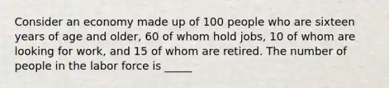 Consider an economy made up of 100 people who are sixteen years of age and older, 60 of whom hold jobs, 10 of whom are looking for work, and 15 of whom are retired. The number of people in the labor force is _____