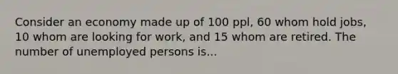 Consider an economy made up of 100 ppl, 60 whom hold jobs, 10 whom are looking for work, and 15 whom are retired. The number of unemployed persons is...