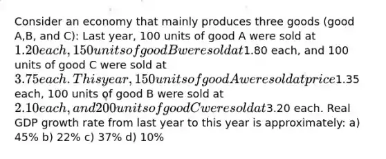 Consider an economy that mainly produces three goods (good A,B, and C): Last year, 100 units of good A were sold at 1.20 each, 150 units of good B were sold at1.80 each, and 100 units of good C were sold at 3.75 each. This year, 150 units of good A were sold at price1.35 each, 100 units of good B were sold at 2.10 each, and 200 units of good C were sold at3.20 each. Real GDP growth rate from last year to this year is approximately: a) 45% b) 22% c) 37% d) 10%