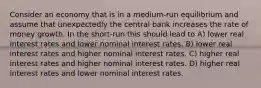 Consider an economy that is in a medium-run equilibrium and assume that unexpectedly the central bank increases the rate of money growth. In the short-run this should lead to A) lower real interest rates and lower nominal interest rates. B) lower real interest rates and higher nominal interest rates. C) higher real interest rates and higher nominal interest rates. D) higher real interest rates and lower nominal interest rates.