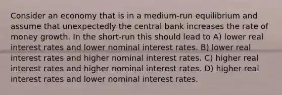 Consider an economy that is in a medium-run equilibrium and assume that unexpectedly the central bank increases the rate of money growth. In the short-run this should lead to A) lower real interest rates and lower nominal interest rates. B) lower real interest rates and higher nominal interest rates. C) higher real interest rates and higher nominal interest rates. D) higher real interest rates and lower nominal interest rates.