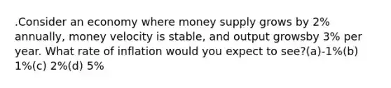 .Consider an economy where money supply grows by 2% annually, money velocity is stable, and output growsby 3% per year. What rate of inflation would you expect to see?(a)-1%(b) 1%(c) 2%(d) 5%