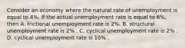 Consider an economy where the natural rate of unemployment is equal to 4​%. If the actual unemployment rate is equal to 6​%, then A. frictional unemployment rate is 2​%. B. structural unemployment rate is 2​% . C. cyclical unemployment rate is 2​% . D. cyclical unemployment rate is 10​% .