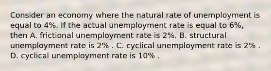 Consider an economy where the natural rate of unemployment is equal to 4​%. If the actual unemployment rate is equal to 6​%, then A. frictional unemployment rate is 2​%. B. structural unemployment rate is 2​% . C. cyclical unemployment rate is 2​% . D. cyclical unemployment rate is 10​% .