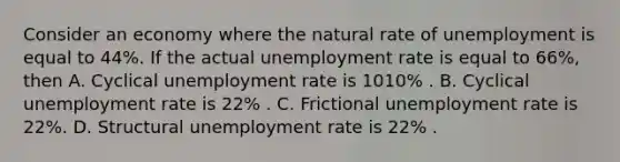 Consider an economy where the natural rate of unemployment is equal to 44​%. If the actual unemployment rate is equal to 66​%, then A. Cyclical unemployment rate is 1010​% . B. Cyclical unemployment rate is 22​% . C. Frictional unemployment rate is 22​%. D. Structural unemployment rate is 22​% .