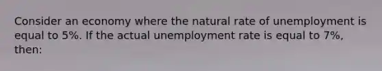 Consider an economy where the natural rate of unemployment is equal to 5%. If the actual unemployment rate is equal to 7%, then: