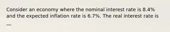 Consider an economy where the nominal interest rate is 8.4​% and the expected inflation rate is 6.7​%. The real interest rate is __