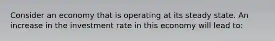 Consider an economy that is operating at its steady state. An increase in the investment rate in this economy will lead to: