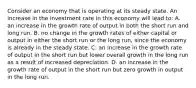 Consider an economy that is operating at its steady state. An increase in the investment rate in this economy will lead to: A. an increase in the growth rate of output in both the short run and long run. B. no change in the growth rates of either capital or output in either the short run or the long run, since the economy is already in the steady state. C. an increase in the growth rate of output in the short run but lower overall growth in the long run as a result of increased depreciation. D. an increase in the growth rate of output in the short run but zero growth in output in the long run.