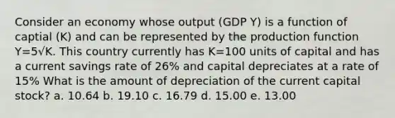 Consider an economy whose output (GDP Y) is a function of captial (K) and can be represented by the production function Y=5√K. This country currently has K=100 units of capital and has a current savings rate of 26% and capital depreciates at a rate of 15% What is the amount of depreciation of the current capital stock? a. 10.64 b. 19.10 c. 16.79 d. 15.00 e. 13.00