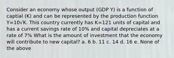 Consider an economy whose output (GDP Y) is a function of captial (K) and can be represented by the production function Y=10√K. This country currently has K=121 units of capital and has a current savings rate of 10% and capital depreciates at a rate of 7% What is the amount of investment that the economy will contribute to new capital? a. 6 b. 11 c. 14 d. 16 e. None of the above