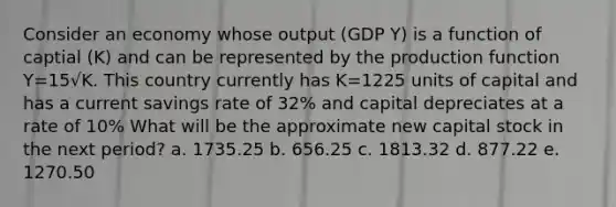 Consider an economy whose output (GDP Y) is a function of captial (K) and can be represented by the production function Y=15√K. This country currently has K=1225 units of capital and has a current savings rate of 32% and capital depreciates at a rate of 10% What will be the approximate new capital stock in the next period? a. 1735.25 b. 656.25 c. 1813.32 d. 877.22 e. 1270.50