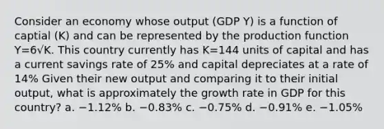 Consider an economy whose output (GDP Y) is a function of captial (K) and can be represented by the production function Y=6√K. This country currently has K=144 units of capital and has a current savings rate of 25% and capital depreciates at a rate of 14% Given their new output and comparing it to their initial output, what is approximately the growth rate in GDP for this country? a. −1.12% b. −0.83% c. −0.75% d. −0.91% e. −1.05%