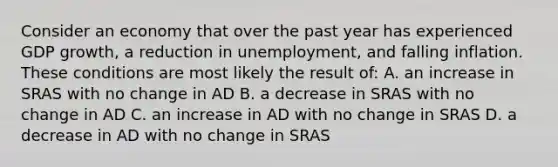 Consider an economy that over the past year has experienced GDP growth, a reduction in unemployment, and falling inflation. These conditions are most likely the result of: A. an increase in SRAS with no change in AD B. a decrease in SRAS with no change in AD C. an increase in AD with no change in SRAS D. a decrease in AD with no change in SRAS