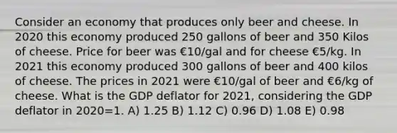 Consider an economy that produces only beer and cheese. In 2020 this economy produced 250 gallons of beer and 350 Kilos of cheese. Price for beer was €10/gal and for cheese €5/kg. In 2021 this economy produced 300 gallons of beer and 400 kilos of cheese. The prices in 2021 were €10/gal of beer and €6/kg of cheese. What is the GDP deflator for 2021, considering the GDP deflator in 2020=1. A) 1.25 B) 1.12 C) 0.96 D) 1.08 E) 0.98