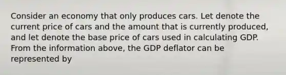 Consider an economy that only produces cars. Let denote the current price of cars and the amount that is currently produced, and let denote the base price of cars used in calculating GDP. From the information above, the GDP deflator can be represented by