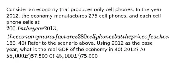 Consider an economy that produces only cell phones. In the year 2012, the economy manufactures 275 cell phones, and each cell phone sells at 200. In the year 2013, the economy manufactures 280 cell phones but the price of each cell phone falls to180. 40) Refer to the scenario above. Using 2012 as the base year, what is the real GDP of the economy in 40) 2012? A) 55,000 B)57,500 C) 45,000 D)75,000