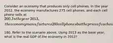 Consider an economy that produces only cell phones. In the year​ 2012, the economy manufactures 275 cell​ phones, and each cell phone sells at​ 200. In the year​ 2013, the economy manufactures 280 cell phones but the price of each cell phone falls to​180. Refer to the scenario above. Using 2013 as the base​ year, what is the real GDP of the economy in​ 2012?