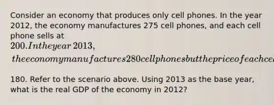 Consider an economy that produces only cell phones. In the year​ 2012, the economy manufactures 275 cell​ phones, and each cell phone sells at​ 200. In the year​ 2013, the economy manufactures 280 cell phones but the price of each cell phone falls to​180. Refer to the scenario above. Using 2013 as the base​ year, what is the real GDP of the economy in​ 2012?