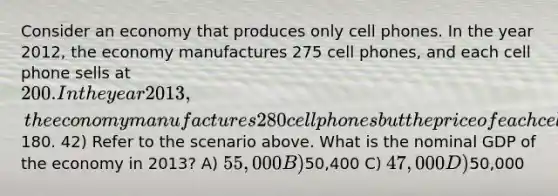 Consider an economy that produces only cell phones. In the year 2012, the economy manufactures 275 cell phones, and each cell phone sells at 200. In the year 2013, the economy manufactures 280 cell phones but the price of each cell phone falls to180. 42) Refer to the scenario above. What is the nominal GDP of the economy in 2013? A) 55,000 B)50,400 C) 47,000 D)50,000