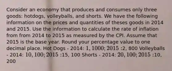 Consider an economy that produces and consumes only three goods: hotdogs, volleyballs, and shorts. We have the following information on the prices and quantities of theses goods in 2014 and 2015. Use the information to calculate the rate of inflation from from 2014 to 2015 as measured by the CPI. Assume that 2015 is the base year. Round your percentage value to one decimal place. Hot Dogs - 2014: 1, 1000; 2015:2, 800 Volleyballs - 2014: 10, 100; 2015:15, 100 Shorts - 2014: 20, 100; 2015:10, 200