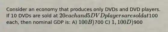 Consider an economy that produces only DVDs and DVD players. If 10 DVDs are sold at 20 each and 5 DVD players are sold at100 each, then nominal GDP is: A) 100 B)700 C) 1,100 D)900