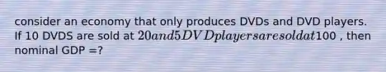 consider an economy that only produces DVDs and DVD players. If 10 DVDS are sold at 20 and 5 DVD players are sold at100 , then nominal GDP =?