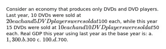 Consider an economy that produces only DVDs and DVD players. Last year, 10 DVDs were sold at 20 eachand 5 DVD players were sold at100 each, while this year 15 DVDs were sold at 10 each and 10 DVD playerswere sold at50 each. Real GDP this year using last year as the base year is: a. 1,300. b.300 c. 100. d.700.