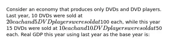 Consider an economy that produces only DVDs and DVD players. Last year, 10 DVDs were sold at 20 each and 5 DVD players were sold at100 each, while this year 15 DVDs were sold at 10 each and 10 DVD players were sold at50 each. Real GDP this year using last year as the base year is: