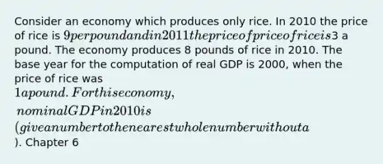 Consider an economy which produces only rice. In 2010 the price of rice is 9 per pound and in 2011 the price of price of rice is3 a pound. The economy produces 8 pounds of rice in 2010. The base year for the computation of real GDP is 2000, when the price of rice was 1 a pound. For this economy, nominal GDP in 2010 is (give a number to the nearest whole number without a). Chapter 6