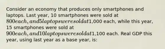 Consider an economy that produces only smartphones and laptops. Last year, 10 smartphones were sold at 800 each, and 5 laptops were sold at1,000 each, while this year, 15 smartphones were sold at 900 each, and 10 laptops were sold at1,100 each. Real GDP this year, using last year as a base year, is: