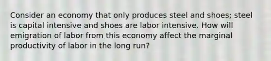 Consider an economy that only produces steel and shoes; steel is capital intensive and shoes are labor intensive. How will emigration of labor from this economy affect the marginal productivity of labor in the long run?