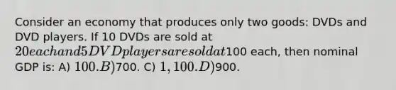 Consider an economy that produces only two goods: DVDs and DVD players. If 10 DVDs are sold at 20 each and 5 DVD players are sold at100 each, then nominal GDP is: A) 100. B)700. C) 1,100. D)900.