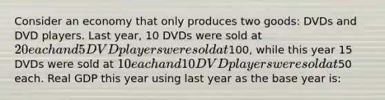 Consider an economy that only produces two goods: DVDs and DVD players. Last year, 10 DVDs were sold at 20 each and 5 DVD players were sold at100, while this year 15 DVDs were sold at 10 each and 10 DVD players were sold at50 each. Real GDP this year using last year as the base year is: