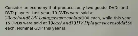 Consider an economy that produces only two goods: DVDs and DVD players. Last year, 10 DVDs were sold at 20 each and 5 DVD players were sold at100 each, while this year 15 DVDs were sold at 10 each and 10 DVD players were sold at50 each. Nominal GDP this year is: