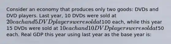 Consider an economy that produces only two goods: DVDs and DVD players. Last year, 10 DVDs were sold at 20 each and 5 DVD players were sold at100 each, while this year 15 DVDs were sold at 10 each and 10 DVD players were sold at50 each. Real GDP this year using last year as the base year is: