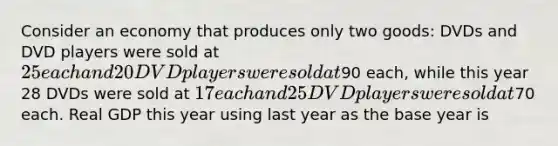 Consider an economy that produces only two goods: DVDs and DVD players were sold at 25 each and 20 DVD players were sold at90 each, while this year 28 DVDs were sold at 17 each and 25 DVD players were sold at70 each. Real GDP this year using last year as the base year is