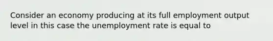 Consider an economy producing at its full employment output level in this case the unemployment rate is equal to