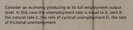 Consider an economy producing at its full employment output level. In this case the <a href='https://www.questionai.com/knowledge/kh7PJ5HsOk-unemployment-rate' class='anchor-knowledge'>unemployment rate</a> is equal to A. zero B. the natural rate C. the rate of cyclical unemployment D. the rate of frictional unemployment