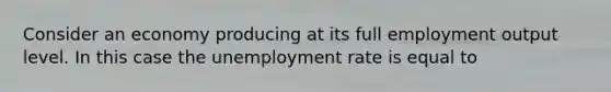 Consider an economy producing at its full employment output level. In this case the unemployment rate is equal to