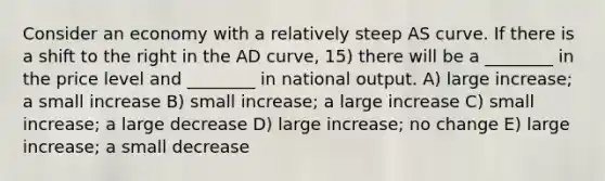 Consider an economy with a relatively steep AS curve. If there is a shift to the right in the AD curve, 15) there will be a ________ in the price level and ________ in national output. A) large increase; a small increase B) small increase; a large increase C) small increase; a large decrease D) large increase; no change E) large increase; a small decrease