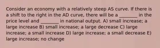 Consider an economy with a relatively steep AS curve. If there is a shift to the right in the AD curve, there will be a ________ in the price level and ________ in national output. A) small increase; a large increase B) small increase; a large decrease C) large increase; a small increase D) large increase; a small decrease E) large increase; no change